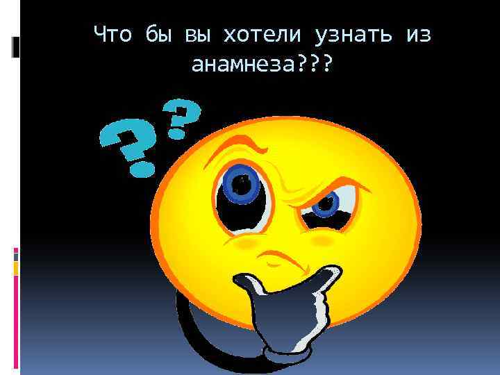 Что бы вы хотели узнать из анамнеза? ? ? 