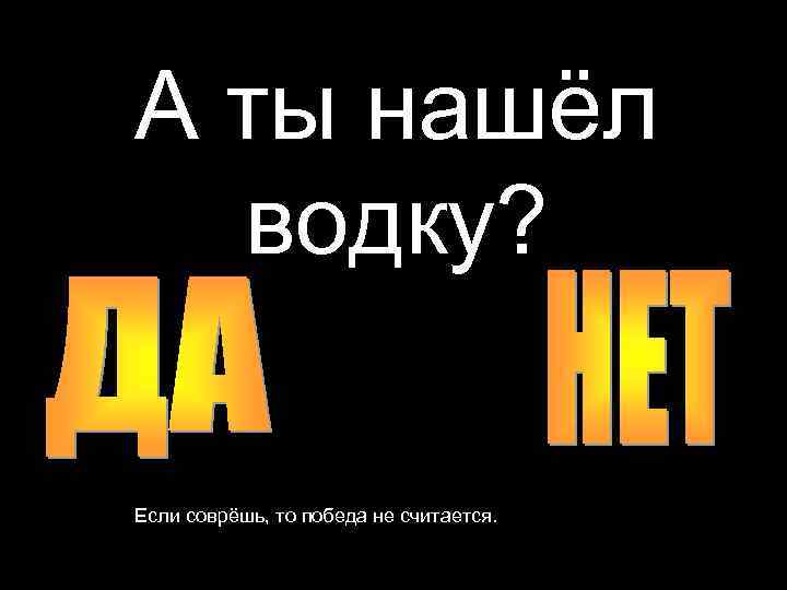 А ты нашёл водку? Если соврёшь, то победа не считается. 
