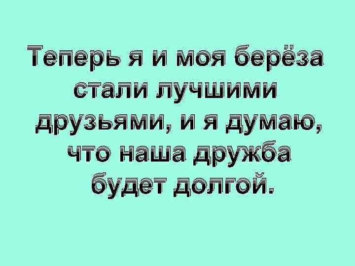 Теперь я и моя берёза стали лучшими друзьями, и я думаю, что наша дружба