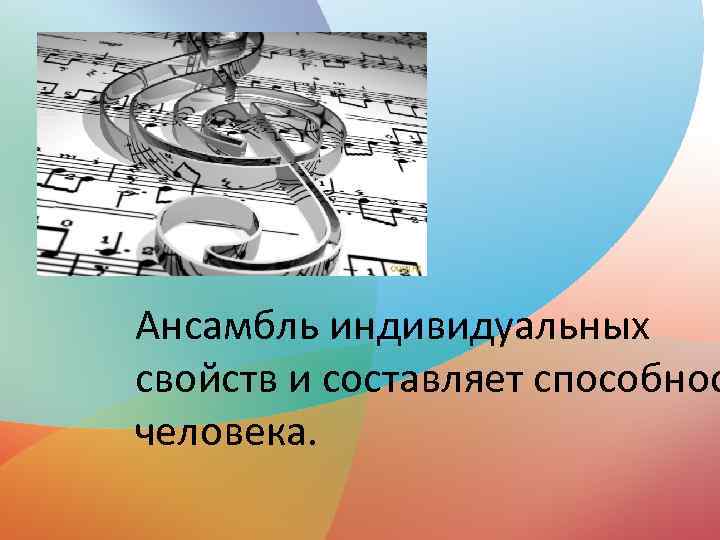 Ансамбль индивидуальных свойств и составляет способнос человека. 