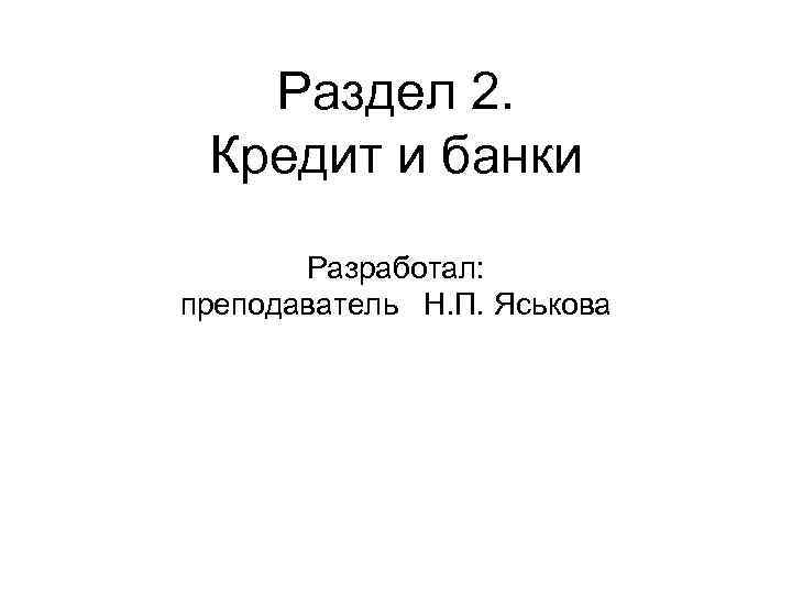 Раздел 2. Кредит и банки Разработал: преподаватель Н. П. Яськова 