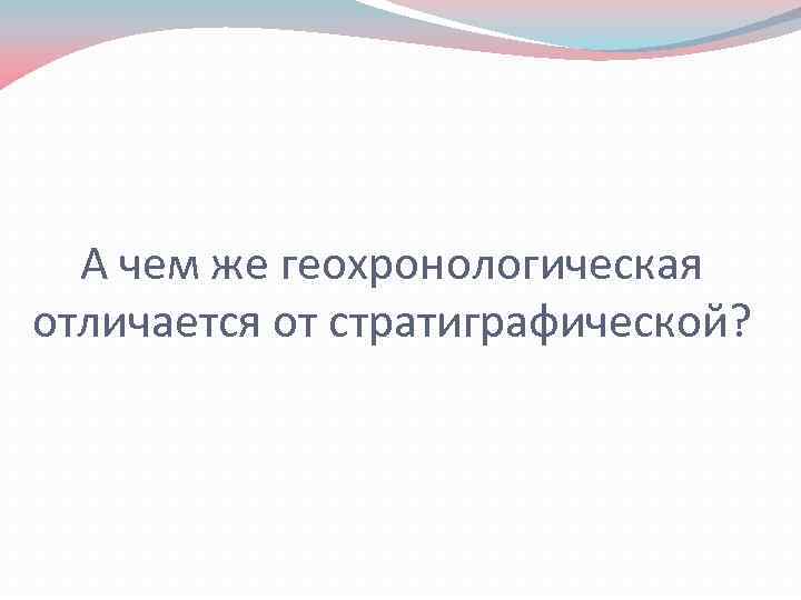 А чем же геохронологическая отличается от стратиграфической? 