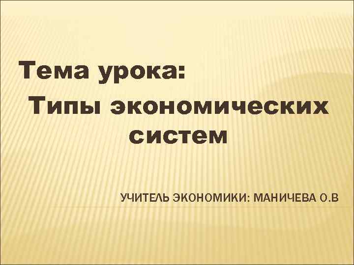 Тема урока: Типы экономических систем УЧИТЕЛЬ ЭКОНОМИКИ: МАНИЧЕВА О. В 