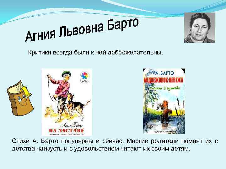 Критики всегда были к ней доброжелательны. Стихи А. Барто популярны и сейчас. Многие родители