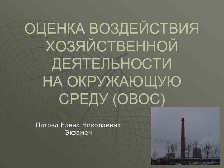 ОЦЕНКА ВОЗДЕЙСТВИЯ ХОЗЯЙСТВЕННОЙ ДЕЯТЕЛЬНОСТИ НА ОКРУЖАЮЩУЮ СРЕДУ (ОВОС) Патова Елена Николаевна Экзамен 