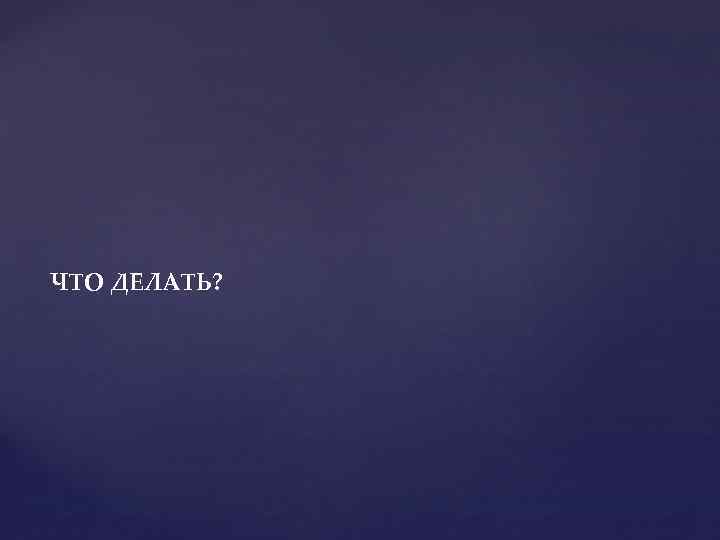 ЧТО ДЕЛАТЬ? 