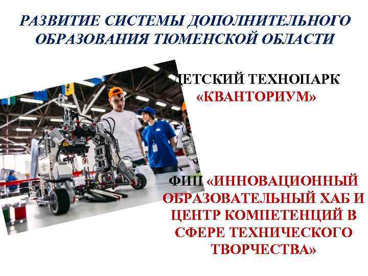 РАЗВИТИЕ СИСТЕМЫ ДОПОЛНИТЕЛЬНОГО ОБРАЗОВАНИЯ ТЮМЕНСКОЙ ОБЛАСТИ ДЕТСКИЙ ТЕХНОПАРК «КВАНТОРИУМ» ФИП «ИННОВАЦИОННЫЙ ОБРАЗОВАТЕЛЬНЫЙ ХАБ И