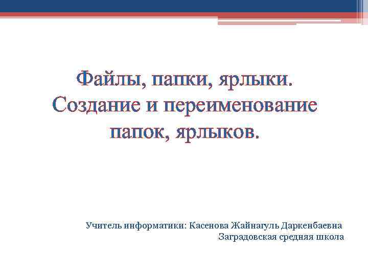 Файлы, папки, ярлыки. Создание и переименование папок, ярлыков. Учитель информатики: Касенова Жайнагуль Даркенбаевна Заградовская