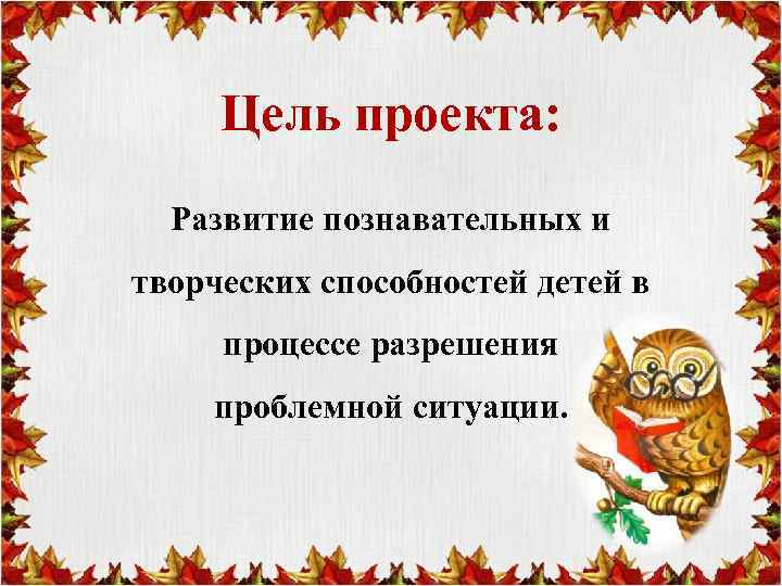 Цель проекта: Развитие познавательных и творческих способностей детей в процессе разрешения проблемной ситуации. 