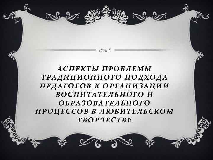 АСПЕКТЫ ПРОБЛЕМЫ ТРАДИЦИОННОГО ПОДХОДА ПЕДАГОГОВ К ОРГАНИЗАЦИИ ВОСПИТАТЕЛЬНОГО И ОБРАЗОВАТЕЛЬНОГО ПРОЦЕССОВ В ЛЮБИТЕЛЬСКОМ ТВОРЧЕСТВЕ