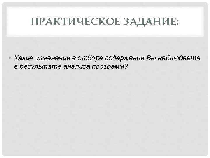 ПРАКТИЧЕСКОЕ ЗАДАНИЕ: • Какие изменения в отборе содержания Вы наблюдаете в результате анализа программ?