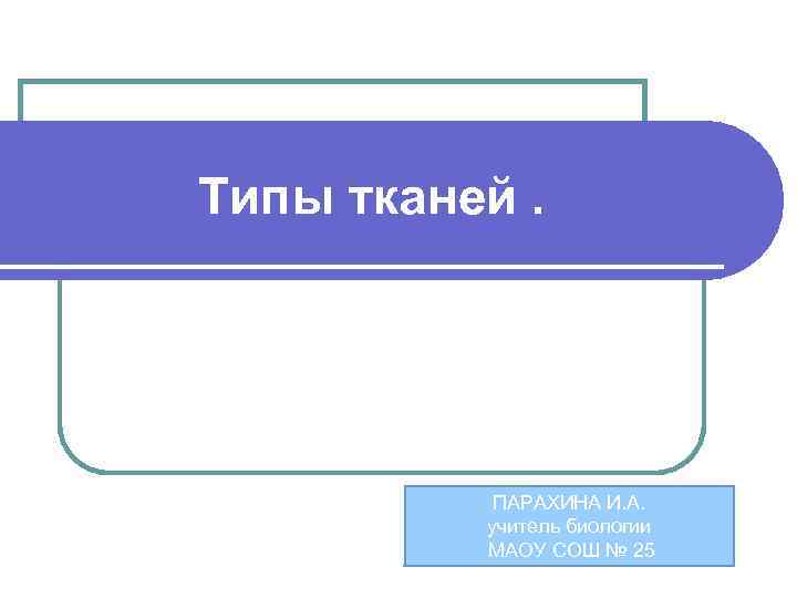 Типы тканей. ПАРАХИНА И. А. учитель биологии МАОУ СОШ № 25 