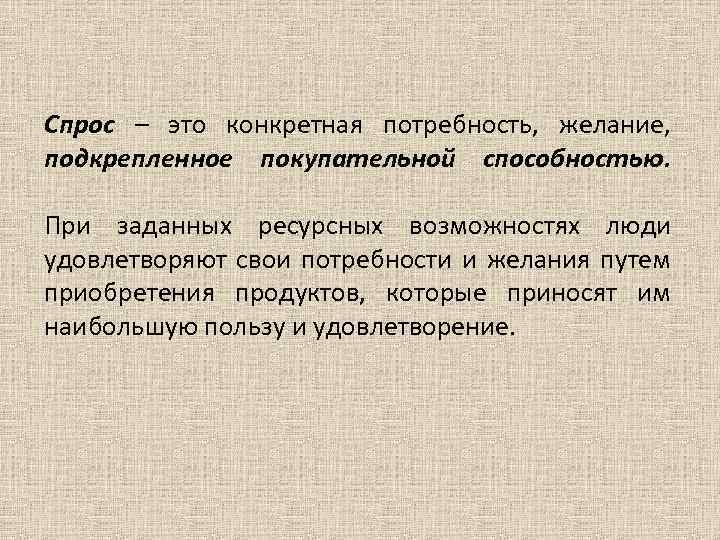 Спрос – это конкретная потребность, желание, подкрепленное покупательной способностью. При заданных ресурсных возможностях люди