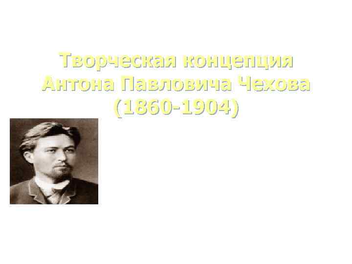 Творческая концепция Антона Павловича Чехова (1860 -1904) 