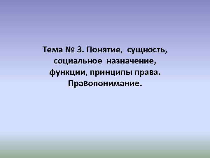 Тема № 3. Понятие, сущность, социальное назначение, функции, принципы права. Правопонимание. 