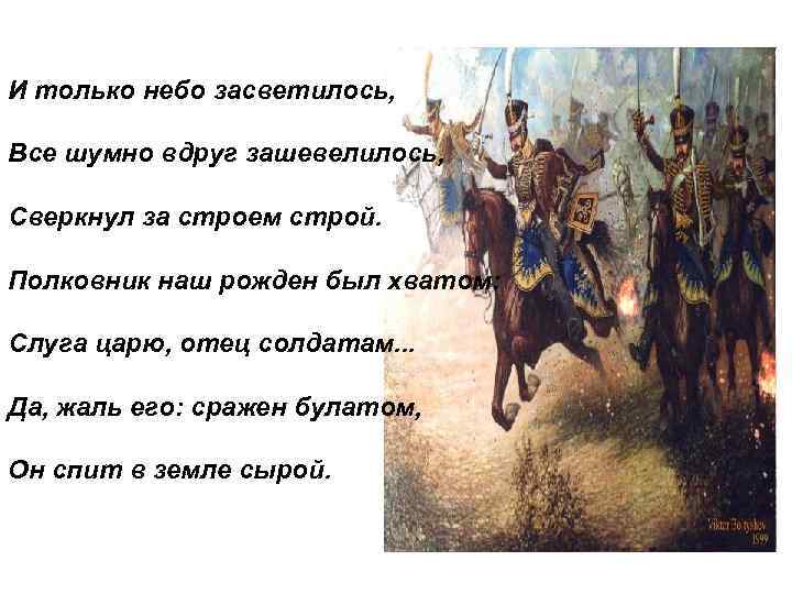 И только небо засветилось, Все шумно вдруг зашевелилось, Сверкнул за строем строй. Полковник наш