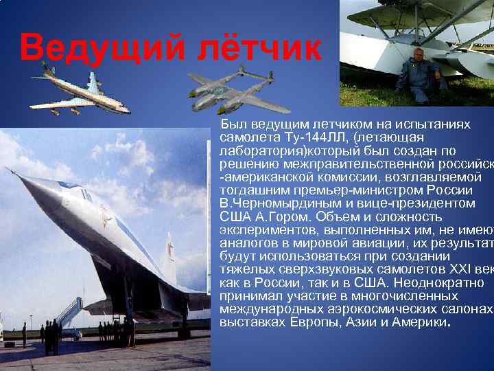 Ведущий лётчик Был ведущим летчиком на испытаниях самолета Ту-144 ЛЛ, (летающая лаборатория)который был создан