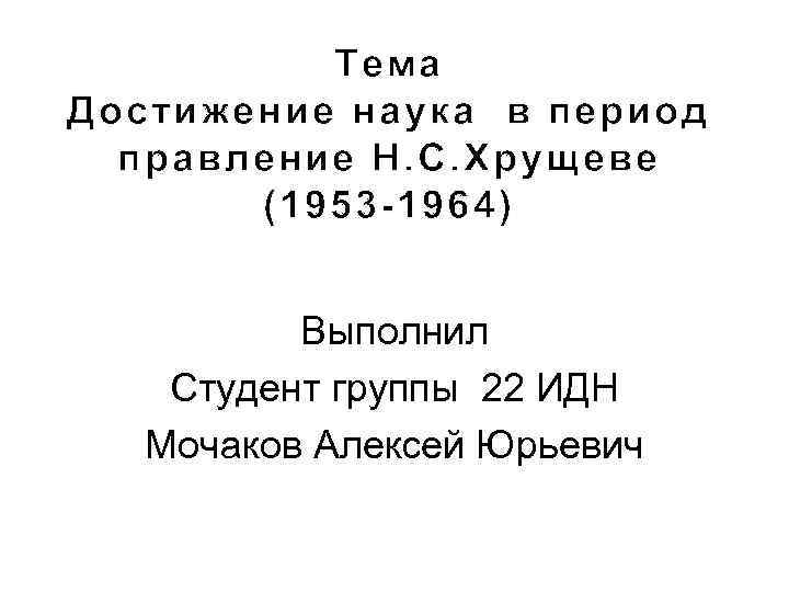 Тема Достижение наука в период правление Н. С. Хрущеве (1953 -1964) Выполнил Студент группы