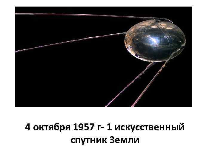 4 октября 1957 г- 1 искусственный спутник Земли 