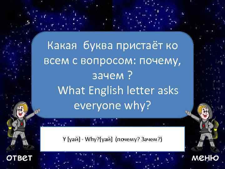 5 Какая буква пристаёт ко всем с вопросом: почему, Ваш вопрос зачем ? What
