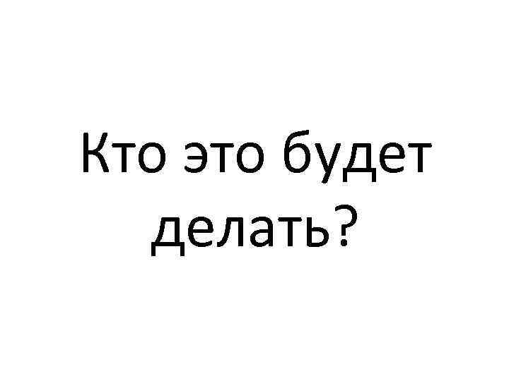 Кто это будет делать? 