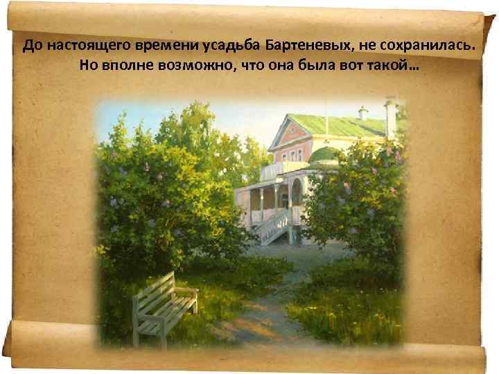 До настоящего времени усадьба Бартеневых, не сохранилась. Но вполне возможно, что она была вот