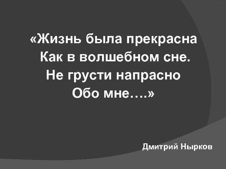  «Жизнь была прекрасна Как в волшебном сне. Не грусти напрасно Обо мне…. »