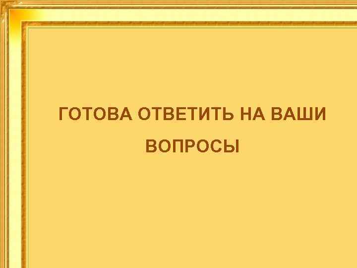 ГОТОВА ОТВЕТИТЬ НА ВАШИ ВОПРОСЫ 