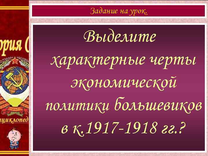 Задание на урок. Выделите характерные черты экономической политики большевиков в к. 1917 -1918 гг.