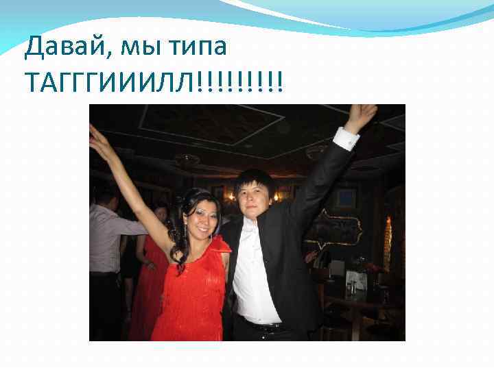 Давай, мы типа ТАГГГИИИЛЛ!!!!! 