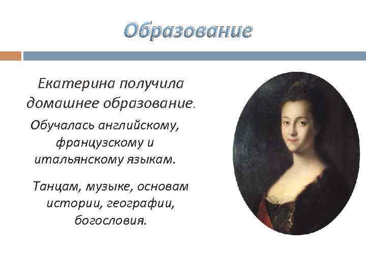 Образование Екатерина получила домашнее образование. Обучалась английскому, французскому и итальянскому языкам. Танцам, музыке, основам