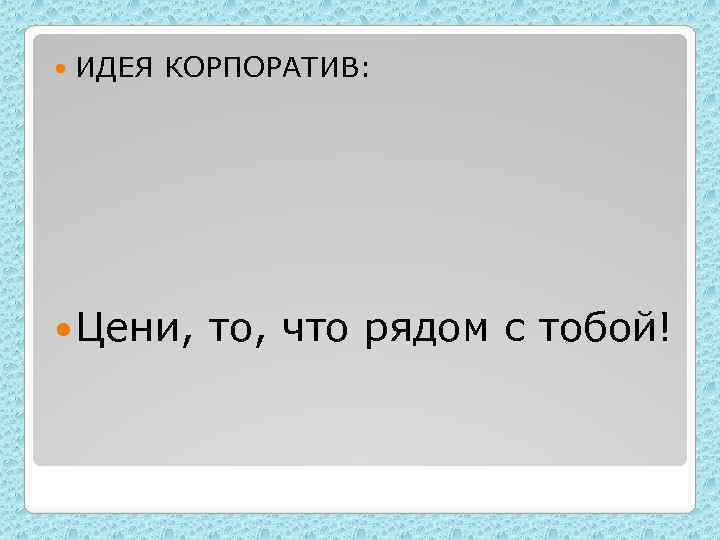  ИДЕЯ КОРПОРАТИВ: Цени, то, что рядом с тобой! 