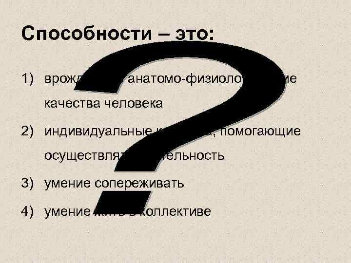 Способности – это: 1) врожденные анатомо-физиологические качества человека 2) индивидуальные качества, помогающие осуществлять деятельность