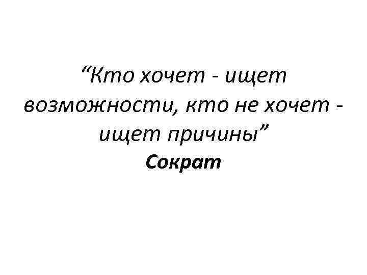 “Кто хочет - ищет возможности, кто не хочет ищет причины” Сократ 