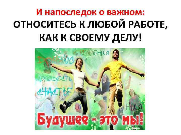 И напоследок о важном: ОТНОСИТЕСЬ К ЛЮБОЙ РАБОТЕ, КАК К СВОЕМУ ДЕЛУ! 