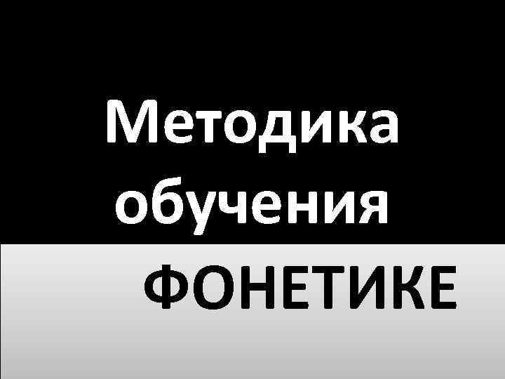 Методика обучения ФОНЕТИКЕ 