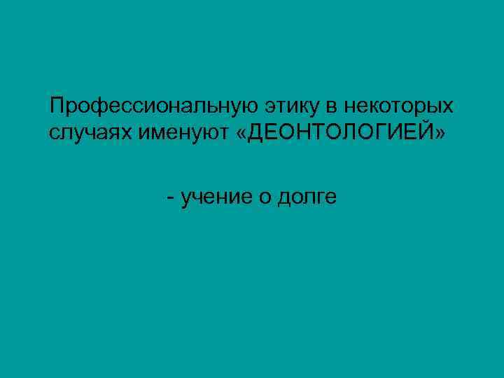 Профессиональную этику в некоторых случаях именуют «ДЕОНТОЛОГИЕЙ» - учение о долге 