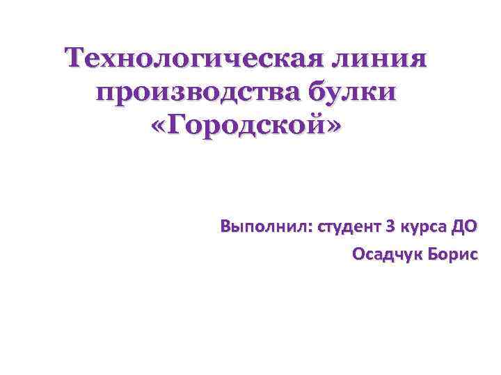 Технологическая линия производства булки «Городской» Выполнил: студент 3 курса ДО Осадчук Борис 