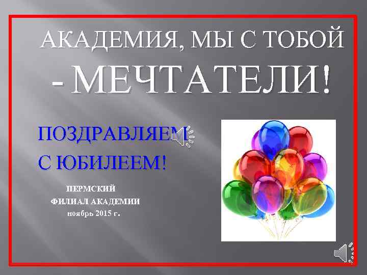 АКАДЕМИЯ, МЫ С ТОБОЙ - МЕЧТАТЕЛИ! ПОЗДРАВЛЯЕМ С ЮБИЛЕЕМ! ПЕРМСКИЙ ФИЛИАЛ АКАДЕМИИ ноябрь 2015