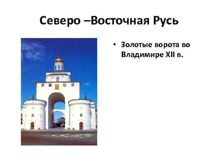 Северо –Восточная Русь • Золотые ворота во Владимире XII в. 