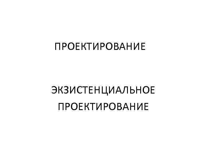 ПРОЕКТИРОВАНИЕ ЭКЗИСТЕНЦИАЛЬНОЕ ПРОЕКТИРОВАНИЕ 
