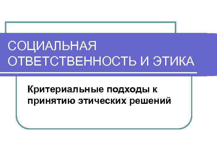 СОЦИАЛЬНАЯ ОТВЕТСТВЕННОСТЬ И ЭТИКА Критериальные подходы к принятию этических решений 