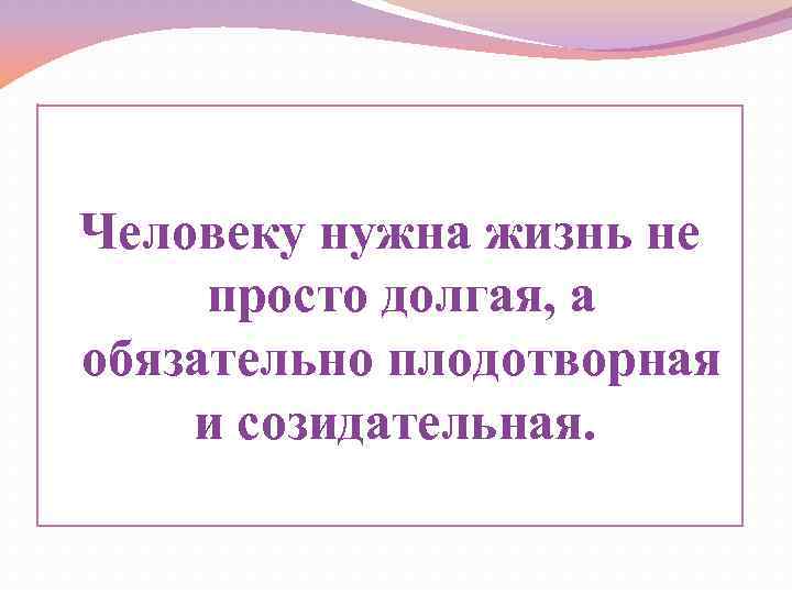 Человеку нужна жизнь не просто долгая, а обязательно плодотворная и созидательная. 