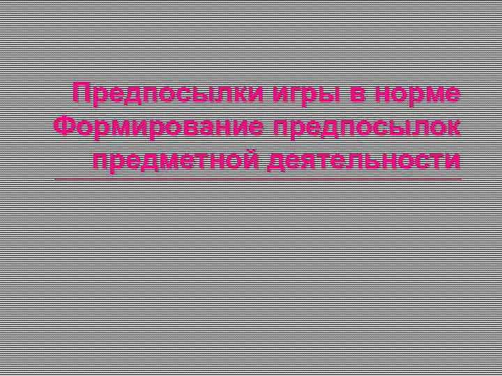 Предпосылки игры в норме Формирование предпосылок предметной деятельности 
