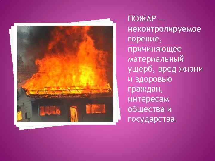 ПОЖАР — неконтролируемое горение, причиняющее материальный ущерб, вред жизни и здоровью граждан, интересам общества