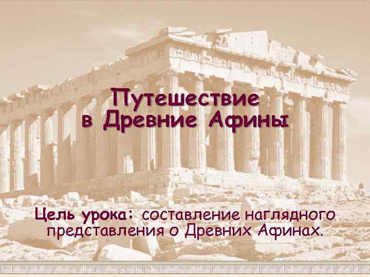 Путешествие в Древние Афины Цель урока: составление наглядного представления о Древних Афинах. 