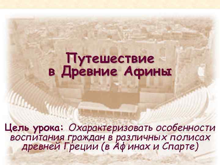 Путешествие в Древние Афины Цель урока: Охарактеризовать особенности воспитания граждан в различных полисах древней
