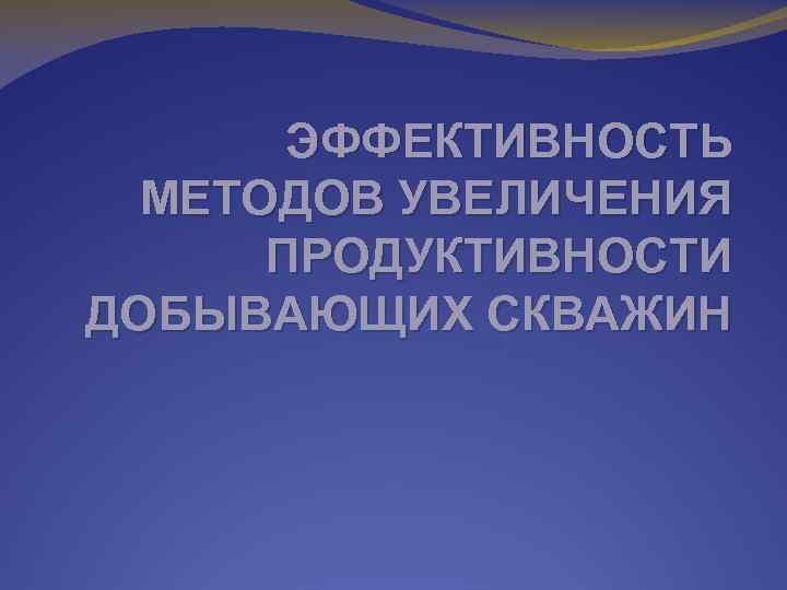 ЭФФЕКТИВНОСТЬ МЕТОДОВ УВЕЛИЧЕНИЯ ПРОДУКТИВНОСТИ ДОБЫВАЮЩИХ СКВАЖИН 