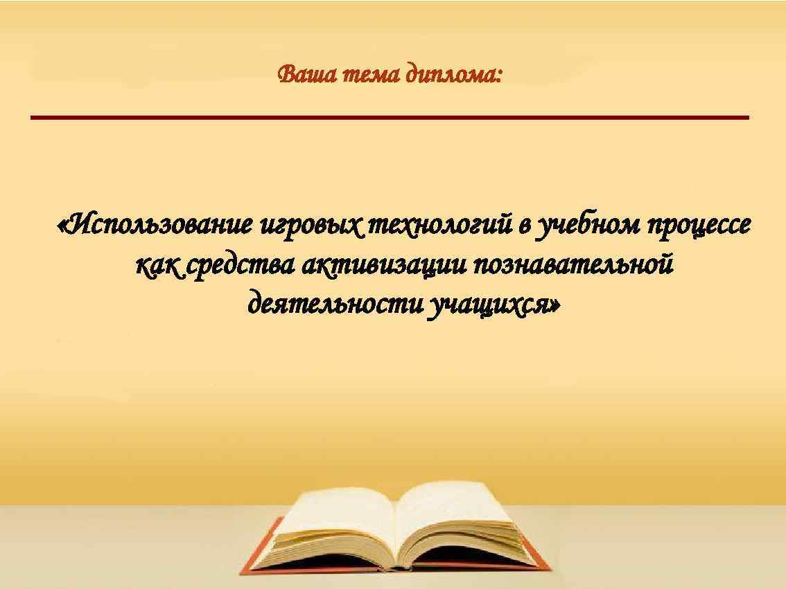 Ваша тема диплома: «Использование игровых технологий в учебном процессе как средства активизации познавательной деятельности