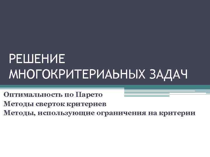 РЕШЕНИЕ МНОГОКРИТЕРИАЬНЫХ ЗАДАЧ Оптимальность по Парето Методы сверток критериев Методы, использующие ограничения на критерии